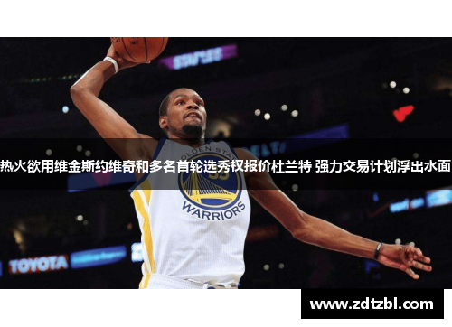 热火欲用维金斯约维奇和多名首轮选秀权报价杜兰特 强力交易计划浮出水面