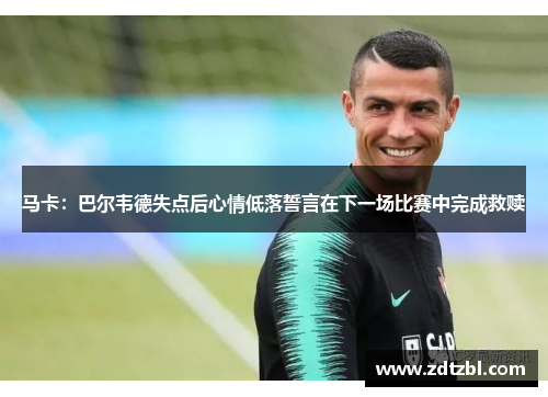 马卡:巴尔韦德失点后心情低落誓言在下一场比赛中完成救赎 马卡:巴尔韦德失点后心情低落誓言在下一场比赛中完成救赎