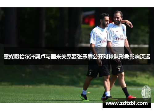 意媒曝恰尔汗奥卢与国米关系紧张矛盾公开对球队形象影响深远 意媒曝恰尔汗奥卢与国米关系紧张矛盾公开对球队形象影响深远